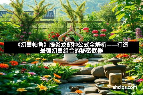 《幻兽帕鲁》腾炎龙配种公式全解析——打造最强幻兽组合的秘密武器