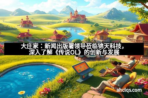 大庄家：新闻出版署领导莅临锦天科技，深入了解《传说OL》的创新与发展